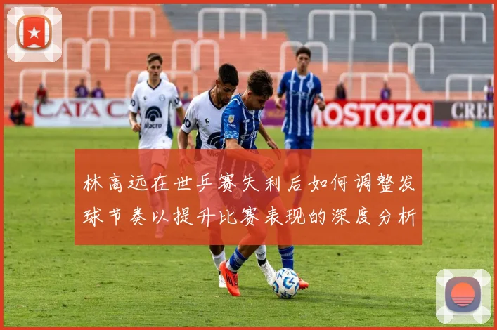 林高远在世乒赛失利后如何调整发球节奏以提升比赛表现的深度分析