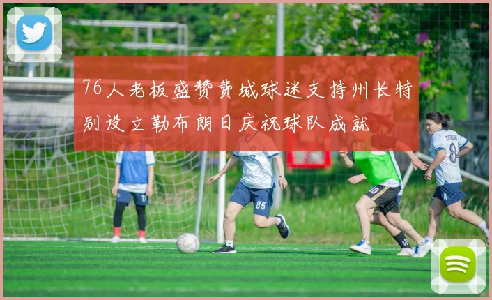 76人老板盛赞费城球迷支持州长特别设立勒布朗日庆祝球队成就