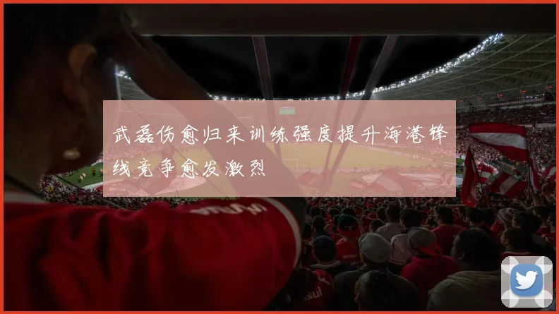 武磊伤愈归来训练强度提升海港锋线竞争愈发激烈
