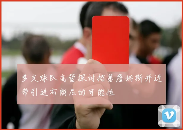 多支球队高管探讨招募詹姆斯并连带引进布朗尼的可能性