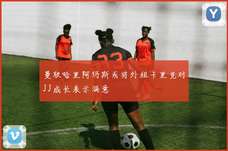 曼联哈里阿玛斯或将外租卡里克对JJ成长表示满意